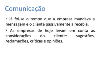 Comunicação
• Já foi-se o tempo que a empresa mandava a
mensagem e o cliente passivamente a recebia,
• As empresas de hoje levam em conta as
considerações do cliente: sugestões,
reclamações, críticas e opiniões.
 