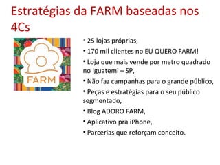 Estratégias da FARM baseadas nos
4Cs
• 25 lojas próprias,
• 170 mil clientes no EU QUERO FARM!
• Loja que mais vende por metro quadrado
no Iguatemi – SP,
• Não faz campanhas para o grande público,
• Peças e estratégias para o seu público
segmentado,
• Blog ADORO FARM,
• Aplicativo pra iPhone,
• Parcerias que reforçam conceito.
 