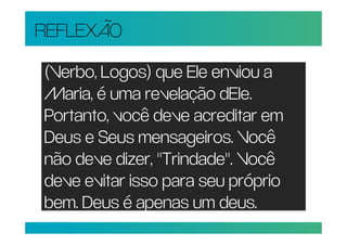 REFLEXÃO

(Verbo, Logos) que Ele enviou a
Maria, é uma revelação dEle.
Portanto, você deve acreditar em
Deus e Seus mensageiros. Você
não deve dizer, "Trindade". Você
deve evitar isso para seu próprio
bem. Deus é apenas um deus.
 