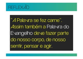 REFLEXÃO

“A Palavra se fez carne”.
Assim também a Palavra do
Evangelho deve fazer parte
do nosso corpo, de nosso
sentir, pensar e agir.
 