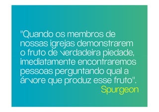 "Quando os membros de
 nossas igrejas demonstrarem
POR QUE RAZÃO REAL,
 o fruto de verdadeira piedade,
NÃO TRAGO MAIS
 imediatamente encontraremos
PESSOAS PARA A
IGREJA?perguntando qual a
 pessoas
 árvore que produz esse fruto".
                      Spurgeon
 