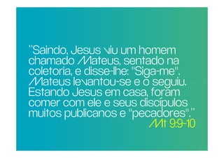 “Saindo, Jesus viu um homem
 chamado Mateus, sentado na
POR QUE disse-lhe: "Siga-me".
              RAZÃO REAL,
 coletoria, e
NÃO TRAGO MAIS seguiu.
 Mateus levantou-se e o
PESSOAS PARA A foram
 Estando Jesus em casa,
IGREJA? ele e seus discípulos
 comer com
 muitos publicanos e "pecadores".”
                         Mt 9:9-10
 