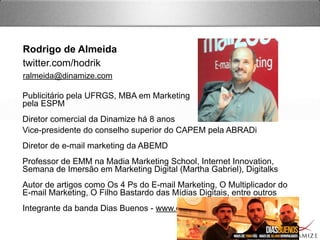 Rodrigo de Almeida
twitter.com/hodrik
ralmeida@dinamize.com
Vice-presidente do conselho superior do CAPEM pela ABRADi
Diretor de e-mail marketing da ABEMD
Professor de EMM na Madia Marketing School, Internet Innovation,
Semana de Imersão em Marketing Digital (Martha Gabriel), Digitalks
Autor de artigos como Os 4 Ps do E-mail Marketing, O Multiplicador do
E-mail Marketing, O Filho Bastardo das Mídias Digitais, entre outros
Integrante da banda Dias Buenos - www.diasbuenos.com.br
Publicitário pela UFRGS, MBA em Marketing 
pela ESPM
Diretor comercial da Dinamize há 8 anos
 