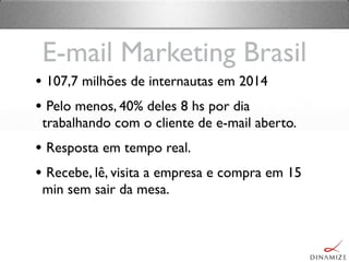 E-mail Marketing Brasil
• 107,7 milhões de internautas em 2014
• Pelo menos, 40% deles 8 hs por dia
trabalhando com o cliente de e-mail aberto.
• Resposta em tempo real.
• Recebe, lê, visita a empresa e compra em 15
min sem sair da mesa.
 