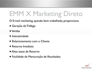 O E-mail marketing, quando bem trabalhado, proporciona:
• Geração de Tráfego
•Vendas
• Interatividade
• Relacionamento com o Cliente
• Retorno Imediato
•Altas taxas de Retorno
• Facilidade de Mensuração de Resultados
EMM X Marketing Direto
 