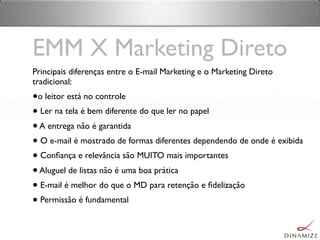 EMM X Marketing Direto
Principais diferenças entre o E-mail Marketing e o Marketing Direto
tradicional:
•o leitor está no controle
• Ler na tela é bem diferente do que ler no papel
•A entrega não é garantida
• O e-mail é mostrado de formas diferentes dependendo de onde é exibida
• Conﬁança e relevância são MUITO mais importantes
•Aluguel de listas não é uma boa prática
• E-mail é melhor do que o MD para retenção e ﬁdelização
• Permissão é fundamental
 