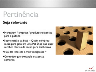 Seja relevante
•Mensagem / empresa / produto relevantes
para o público
•Segmentação da base – Quem comprou
ração para gato em uma Pet Shop não quer
receber ofertas de ração para Cachorros
•Fuja das listas de e-mail “milagrosas”*
•Conteúdo que extrapole o aspecto
comercial
Pertinência
 