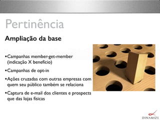 Ampliação da base
•Campanhas member-get-member
(indicação X benefício)
•Campanhas de opt-in
•Ações cruzadas com outras empresas com
quem seu público também se relaciona
•Captura de e-mail dos clientes e prospects
que das lojas físicas
Pertinência
 