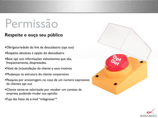 Respeite e ouça seu público
•Obrigatoriedade do link de descadastro (opt out)
•Respeito absoluto à opção do descadastro
•Base opt out: informações valiosíssimas que são,
freqüentemente, desprezadas.
•Nível de (in)satisfação do cliente e seus motivos
•Mudanças na estrutura do cliente corporativo
•Pesquisa por amostragem, no caso de um número expressivo
de clientes opt out
•Cliente sente-se valorizado por receber um contato da
empresa, podendo mudar sua opinião
•Fuja das listas de e-mail “milagrosas”*
Permissão
 