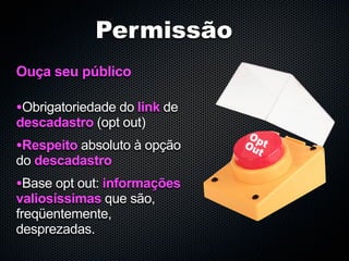 Permissão
Ouça seu público

•Obrigatoriedade do link de
descadastro (opt out)
•Respeito absoluto à opção
do descadastro
•Base opt out: informações
valiosíssimas que são,
freqüentemente,
desprezadas.
 