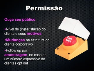 Permissão
Ouça seu público

•Nível de (in)satisfação do
cliente e seus motivos
•Mudanças na estrutura do
cliente corporativo
•Follow up por
amostragem, no caso de
um número expressivo de
clientes opt out
 
