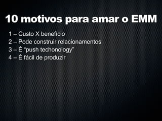 10 motivos para amar o EMM
1 – Custo X benefício
2 – Pode construir relacionamentos
3 – É “push techonology”
4 – É fácil de produzir
 