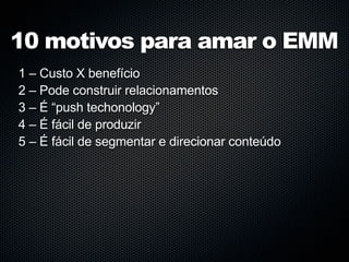 10 motivos para amar o EMM
1 – Custo X benefício
2 – Pode construir relacionamentos
3 – É “push techonology”
4 – É fácil de produzir
5 – É fácil de segmentar e direcionar conteúdo
 