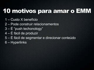 10 motivos para amar o EMM
1 – Custo X benefício
2 – Pode construir relacionamentos
3 – É “push techonology”
4 – É fácil de produzir
5 – É fácil de segmentar e direcionar conteúdo
6 – Hyperlinks
 