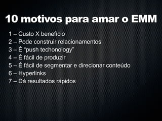 10 motivos para amar o EMM
1 – Custo X benefício
2 – Pode construir relacionamentos
3 – É “push techonology”
4 – É fácil de produzir
5 – É fácil de segmentar e direcionar conteúdo
6 – Hyperlinks
7 – Dá resultados rápidos
 