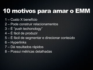 10 motivos para amar o EMM
1 – Custo X benefício
2 – Pode construir relacionamentos
3 – É “push techonology”
4 – É fácil de produzir
5 – É fácil de segmentar e direcionar conteúdo
6 – Hyperlinks
7 – Dá resultados rápidos
8 – Possui métricas detalhadas
 