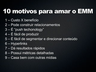 10 motivos para amar o EMM
1 – Custo X benefício
2 – Pode construir relacionamentos
3 – É “push techonology”
4 – É fácil de produzir
5 – É fácil de segmentar e direcionar conteúdo
6 – Hyperlinks
7 – Dá resultados rápidos
8 – Possui métricas detalhadas
9 – Casa bem com outras mídias
 