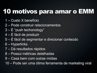 10 motivos para amar o EMM
1 – Custo X benefício
2 – Pode construir relacionamentos
3 – É “push techonology”
4 – É fácil de produzir
5 – É fácil de segmentar e direcionar conteúdo
6 – Hyperlinks
7 – Dá resultados rápidos
8 – Possui métricas detalhadas
9 – Casa bem com outras mídias
10 – Pode ser uma ótima ferramenta de marketing viral
 