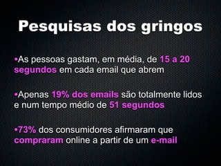 Pesquisas dos gringos

•As pessoas gastam, em média, de 15 a 20
segundos em cada email que abrem

•Apenas 19% dos emails são totalmente lidos
e num tempo médio de 51 segundos

•73% dos consumidores afirmaram que
compraram online a partir de um e-mail
 