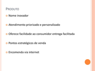 PRODUTO
 Nome inovador
 Atendimento priorizado e personalizado
 Oferece facilidade ao consumidor entrega facilitada
 Pontos estratégicos de venda
 Encomenda via internet
 