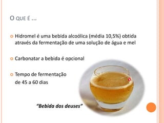 O QUE É ...
 Hidromel é uma bebida alcoólica (média 10,5%) obtida
através da fermentação de uma solução de água e mel
 Carbonatar a bebida é opcional
 Tempo de fermentação
de 45 a 60 dias
“Bebida dos deuses”
 