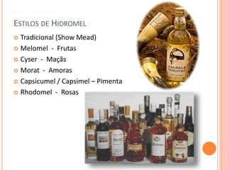 ESTILOS DE HIDROMEL
 Tradicional (Show Mead)
 Melomel - Frutas
 Cyser - Maçãs
 Morat - Amoras
 Capsicumel / Capsimel – Pimenta
 Rhodomel - Rosas
 