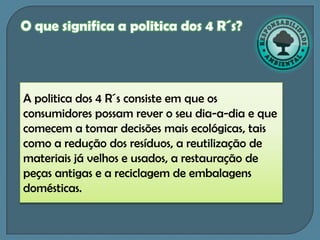 O que significa a politica dos 4 R´s?




A politica dos 4 R´s consiste em que os
consumidores possam rever o seu dia-a-dia e que
comecem a tomar decisões mais ecológicas, tais
como a redução dos resíduos, a reutilização de
materiais já velhos e usados, a restauração de
peças antigas e a reciclagem de embalagens
domésticas.
 