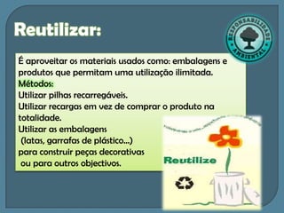 Reutilizar:
É aproveitar os materiais usados como: embalagens e
produtos que permitam uma utilização ilimitada.
Métodos:
Utilizar pilhas recarregáveis.
Utilizar recargas em vez de comprar o produto na
totalidade.
Utilizar as embalagens
 (latas, garrafas de plástico…)
para construir peças decorativas
 ou para outros objectivos.
 