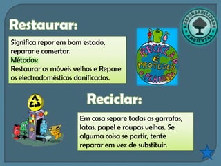 Restaurar:
Significa repor em bom estado,
reparar e consertar.
Métodos:
Restaurar os móveis velhos e Repare
os electrodomésticos danificados.


                        Reciclar:
                     Em casa separe todas as garrafas,
                     latas, papel e roupas velhas. Se
                     alguma coisa se partir, tente
                     reparar em vez de substituir.
 
