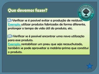 Que devemos fazer?

   Verificar se é possível evitar a produção de resíduos.
Exemplo: utilizar produtos fabricados de forma diferente,
prolongar o tempo de vida útil do produto, etc.

    Verificar se é possível encontrar uma nova utilização
para esse produto.
Exemplo: rentabilizar um pneu que seja recauchutado,
também se pode aproveitar a matéria-prima que constitui
o produto.
 