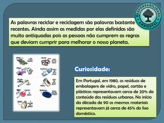 As palavras reciclar e reciclagem são palavras bastante
recentes. Ainda assim as medidas por elas definidas são
muito antiquadas pois as pessoas não cumprem as regras
que deviam cumprir para melhorar o nosso planeta.




                           Curiosidade:
                           Em Portugal, em 1980, os resíduos de
                           embalagens de vidro, papel, cartão e
                           plásticos representavam cerca de 20% do
                           conteúdo dos resíduos urbanos. No início
                           da década de 90 os mesmos materiais
                           representavam já cerca de 45% do lixo
                           doméstico.
 