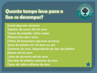 Quanto tempo leva para o
lixo se decompor?
* Jornal algumas semanas
* Sapatos de couro até 50 anos
* Caixas de papelão vários meses
* Plástico fino até 5 anos
* Folhas de bananeira algumas semanas
* Sacos de plástico 10–20 anos ou até
* Centenas de anos, dependendo do tipo de plástico
* Metais até 50 anos
* Latas de alumínio até 80 anos
* Garrafas de plástico centenas de anos
* Cacos de vidro milhares de anos
 