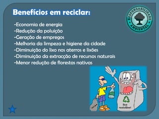 Benefícios em reciclar:
-Economia de energia
-Redução da poluição
-Geração de empregos
-Melhoria da limpeza e higiene da cidade
-Diminuição do lixo nos aterros e lixões
-Diminuição da extracção de recursos naturais
-Menor redução de florestas nativas
 