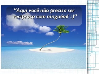 “ Aqui você não precisa ser reciproco com ninguém! :)” 