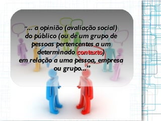“ ...  a opinião (avaliação social)  do público (ou de um grupo de  pessoas pertencentes a um  determinado  contexto )  em relação a uma pessoa, empresa  ou grupo...” 