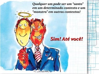 Qualquer um pode ser um “santo”  em um determinado contexto e um  “ monstro” em outros contextos! Sim! Até você! 