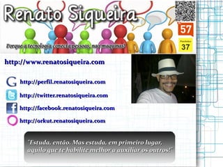 http://www.renatosiqueira.com http://perfil.renatosiqueira.com http://twitter.renatosiqueira.com http://facebook.renatosiqueira.com http://orkut.renatosiqueira.com " Estuda, então. Mas estuda, em primeiro lugar,  aquilo que te habilite melhor a auxiliar os outros!"   