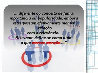 “ ...  diferente do conceito de fama,  importância ou popularidade, embora  estes possam efetivamente manter relação com a relevância.  Relevante define-se como tudo  o que  merece atenção  ...” 
