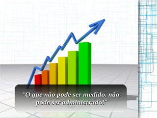 “ O que não pode ser medido, não pode ser administrado!” 