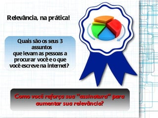 Relevância, na prática! Quais são os seus 3 assuntos que levam as pessoas a procurar você e o que você escreve na internet?  Como você reforça sua “assinatura” para  aumentar sua relevância? 