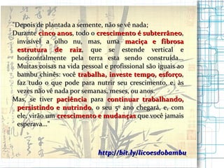 http://bit.ly/licoesdobambu " Depois de plantada a semente, não se vê nada; Durante  cinco anos , todo o  crescimento é subterrâneo , invisível a olho nu, mas, uma  maciça e fibrosa estrutura   de raiz , que se estende vertical e horizontalmente pela terra esta sendo construída... Muitas coisas na vida pessoal e profissional são iguais ao bambu chinês: você  trabalha, investe tempo, esforço , faz tudo o que pode para nutrir seu crescimento, e, às vezes não vê nada por semanas, meses, ou anos. Mas, se tiver  paciência  para  continuar trabalhando, persistindo e nutrindo , o seu 5º ano chegará, e, com ele, virão um  crescimento e mudanças  que você jamais esperava..."   
