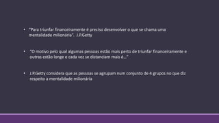 • “Para triunfar financeiramente é preciso desenvolver o que se chama uma
mentalidade milionária”. J.P.Getty
• “O motivo pelo qual algumas pessoas estão mais perto de triunfar financeiramente e
outras estão longe e cada vez se distanciam mais é…”
• J.P.Getty considera que as pessoas se agrupam num conjunto de 4 grupos no que diz
respeito a mentalidade milionária
 