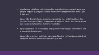 • aquelas que trabalham melhor quando o fazem totalmente para si, tem o seu
próprio negócio ou projecto. Não se importam de despender mais horas…pois
é algo seu.
• as que não desejam lançar-se como empresários, mas onde trabalham dão
todos os dias o seu máximo, querem ser os melhores na sua área, destacam-se
dos outros sempre com os melhores resultados.
• as que aspiram a ser assalariadas, não querem correr riscos e conforma-se com
a segurança do ordenado.
• as que não se sentem motivadas para nada. Não tem nenhuma necessidade ou
desejo de melhorar e conforma-se com o que tem
 