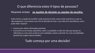 O que diferencia estes 4 tipos de pessoas?
Resposta simples as opções de decisão ou opções de escolha.
Todos temos a opção de escolher onde queremos estar e para onde queremos ir, pois se
não programar a sua mente com a firme decisão de viver a sua vida com abundância, como
pode atrair riqueza?
• Comece por utilizar afirmações positivas
• Concentre-se em metas especificas sobre a qualidade e estilo de vida que deseja ter,
referindo-se a ela como sendo já uma realidade, estará a permitir ter mais sensibilidade
quando lhe surgem oportunidades.
Tudo começa por uma decisão!
 