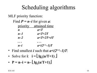 Scheduling algorithms MLF priority function:  Find  P = n–i  for given  a :   priority  attained time n a<T n–1  a<T+2T n–2  a<T+2T+4T . . .  . . . n–i  a<(2 i+1 –1)T Find smallest  i  such that  a<(2 i+1 –1)T : Solve for  i :  i =   lg 2 (a/T+1)   P = n–i = n–   lg 2 (a/T+1)  