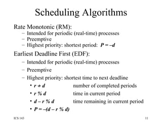 Scheduling Algorithms Rate Monotonic (RM):  Intended for periodic (real-time) processes Preemptive  Highest priority: shortest period:  P = –d Earliest Deadline First (EDF): Intended for periodic (real-time) processes Preemptive  Highest priority: shortest time to next deadline r    d     number of completed periods r % d     time in current period d – r % d     time remaining in current period P = –(d – r % d)   