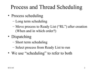 Process and Thread Scheduling Process scheduling Long term scheduling Move process to Ready List (“RL”) after creation (When and in which order?) Dispatching Short term scheduling Select process from Ready List to run We use “scheduling” to refer to both 