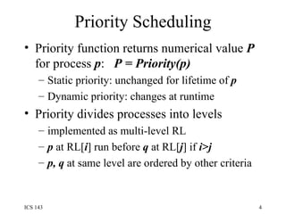 Priority Scheduling Priority function returns numerical value  P  for process  p :  P = Priority(p) Static priority: unchanged for lifetime of  p Dynamic priority: changes at runtime Priority divides processes into levels implemented as multi-level RL p  at RL[ i ] run before  q  at RL[ j ] if  i>j p, q  at same level are ordered by other criteria 