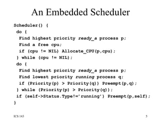 An Embedded Scheduler Scheduler() {  do {  Find highest priority  ready_a  process p;  Find a free cpu;  if (cpu != NIL) Allocate_CPU(p,cpu);  } while (cpu != NIL);  do {  Find highest priority  ready_a  process p;  Find lowest priority  running  process q;  if (Priority(p) > Priority(q)) Preempt(p,q);  } while (Priority(p) > Priority(q)); if (self->Status.Type!=’running’) Preempt(p,self);  } 
