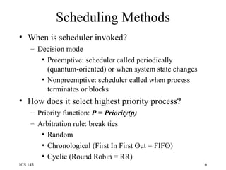 Scheduling Methods When is scheduler invoked? Decision mode Preemptive: scheduler called periodically (quantum-oriented) or when system state changes Nonpreemptive: scheduler called when process terminates or blocks How does it select highest priority process? Priority function:  P = Priority(p) Arbitration rule: break ties  Random Chronological (First In First Out = FIFO) Cyclic (Round Robin = RR) 